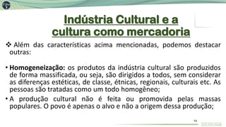 Indústria Cultural e a
cultura como mercadoria
❖ Além das características acima mencionadas, podemos destacar
outras:
• Homogeneização: os produtos da indústria cultural são produzidos
de forma massificada, ou seja, são dirigidos a todos, sem considerar
as diferenças estéticas, de classe, étnicas, regionais, culturais etc. As
pessoas são tratadas como um todo homogêneo;
• A produção cultural não é feita ou promovida pelas massas
populares. O povo é apenas o alvo e não a origem dessa produção;
14
 