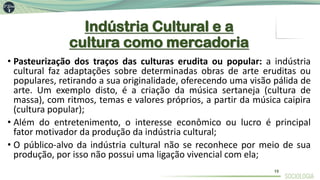 Indústria Cultural e a
cultura como mercadoria
• Pasteurização dos traços das culturas erudita ou popular: a indústria
cultural faz adaptações sobre determinadas obras de arte eruditas ou
populares, retirando a sua originalidade, oferecendo uma visão pálida de
arte. Um exemplo disto, é a criação da música sertaneja (cultura de
massa), com ritmos, temas e valores próprios, a partir da música caipira
(cultura popular);
• Além do entretenimento, o interesse econômico ou lucro é principal
fator motivador da produção da indústria cultural;
• O público-alvo da indústria cultural não se reconhece por meio de sua
produção, por isso não possui uma ligação vivencial com ela;
15
 