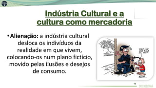 Indústria Cultural e a
cultura como mercadoria
•Alienação: a indústria cultural
desloca os indivíduos da
realidade em que vivem,
colocando-os num plano fictício,
movido pelas ilusões e desejos
de consumo.
16
 
