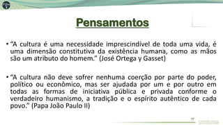 Pensamentos
• “A cultura é uma necessidade imprescindível de toda uma vida, é
uma dimensão constitutiva da existência humana, como as mãos
são um atributo do homem.” (José Ortega y Gasset)
• “A cultura não deve sofrer nenhuma coerção por parte do poder,
político ou econômico, mas ser ajudada por um e por outro em
todas as formas de iniciativa pública e privada conforme o
verdadeiro humanismo, a tradição e o espírito autêntico de cada
povo.” (Papa João Paulo II)
17
 