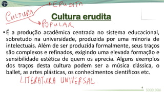 Cultura erudita
•É a produção acadêmica centrada no sistema educacional,
sobretudo na universidade, produzida por uma minoria de
intelectuais. Além de ser produzida formalmente, seus traços
são complexos e refinados, exigindo uma elevada formação e
sensibilidade estética de quem os aprecia. Alguns exemplos
dos traços desta cultura podem ser a música clássica, o
ballet, as artes plásticas, os conhecimentos científicos etc.
8
 