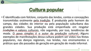 Cultura popular
• É identificada com folclore, conjunto das lendas, contos e concepções
transmitidas oralmente pela tradição. É produzida pelo homem do
campo, das cidades do interior ou pela população suburbana das
grandes cidades. Sua produção está empenhada em resgatar
tradições e valores culturais, não seguindo, por isso, tendências de
moda. O povo simples é o autor da produção cultural. Alguns
exemplos de manifestações dessa cultura podem ser vistos nas festas
populares, nas danças regionais, nas lendas, nos ensinamentos e
práticas que são passados de geração em geração de modo informal.
9
 