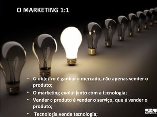 • O objetivo é ganhar o mercado, não apenas vender o
produto;
• O marketing evolui junto com a tecnologia;
• Vender o produto é vender o serviço, que é vender o
produto;
• Tecnologia vende tecnologia;
O MARKETING 1:1
 
