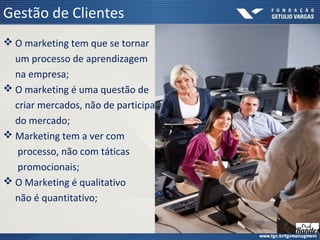 Gestão de Clientes
 O marketing tem que se tornar
um processo de aprendizagem
na empresa;
 O marketing é uma questão de
criar mercados, não de participar
do mercado;
 Marketing tem a ver com
processo, não com táticas
promocionais;
 O Marketing é qualitativo
não é quantitativo;
 