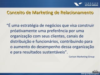 Conceito de Marketing de RelacionamentoConceito de Marketing de Relacionamento
“É uma estratégia de negócios que visa construir
próativamente uma preferência por uma
organização com seus clientes, canais de
distribuição e funcionários, contribuindo para
o aumento do desempenho dessa organização
e para resultados sustentáveis”.
Carison Marketing Group
 