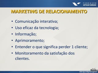 • Comunicação interativa;
• Uso eficaz da tecnologia;
• Informação;
• Aprimoramento;
• Entender o que significa perder 1 cliente;
• Monitoramento da satisfação dos
clientes.
MARKETING DE RELACIONAMENTOMARKETING DE RELACIONAMENTO
 