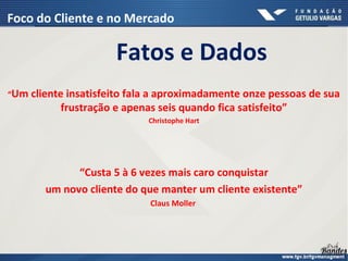 Fatos e Dados
“Um cliente insatisfeito fala a aproximadamente onze pessoas de sua
frustração e apenas seis quando fica satisfeito”
Christophe Hart
“Custa 5 à 6 vezes mais caro conquistar
um novo cliente do que manter um cliente existente”
Claus Moller
Foco do Cliente e no Mercado
 