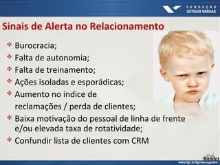 Sinais de Alerta no Relacionamento
 Burocracia;
 Falta de autonomia;
 Falta de treinamento;
 Ações isoladas e esporádicas;
 Aumento no índice de
reclamações / perda de clientes;
 Baixa motivação do pessoal de linha de frente
e/ou elevada taxa de rotatividade;
 Confundir lista de clientes com CRM
 