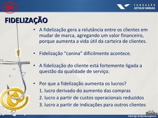 • A fidelização gera a relutância entre os clientes em
mudar de marca, agregando um valor financeiro,
porque aumenta a vida útil da carteira de clientes.
• Fidelização “canina” dificilmente acontece.
• A fidelização do cliente está fortemente ligada a
questão da qualidade de serviço.
• Por que a fidelização aumenta os lucros?
1. lucro derivado do aumento das compras
2. lucro a partir de custos operacionais reduzidos
3. lucro a partir de indicações para outros clientes
FIDELIZAÇÃOFIDELIZAÇÃO
#4
 