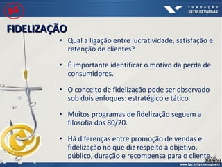 • Qual a ligação entre lucratividade, satisfação e
retenção de clientes?
• É importante identificar o motivo da perda de
consumidores.
• O conceito de fidelização pode ser observado
sob dois enfoques: estratégico e tático.
• Muitos programas de fidelização seguem a
filosofia dos 80/20.
• Há diferenças entre promoção de vendas e
fidelização no que diz respeito a objetivo,
público, duração e recompensa para o cliente.
FIDELIZAÇÃOFIDELIZAÇÃO
#4
 
