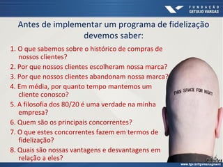 Antes de implementar um programa de fidelização
devemos saber:
1. O que sabemos sobre o histórico de compras de
nossos clientes?
2. Por que nossos clientes escolheram nossa marca?
3. Por que nossos clientes abandonam nossa marca?
4. Em média, por quanto tempo mantemos um
cliente conosco?
5. A filosofia dos 80/20 é uma verdade na minha
empresa?
6. Quem são os principais concorrentes?
7. O que estes concorrentes fazem em termos de
fidelização?
8. Quais são nossas vantagens e desvantagens em
relação a eles?
 