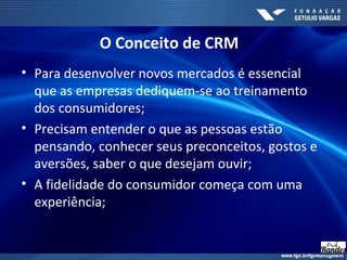 O Conceito de CRM
• Para desenvolver novos mercados é essencial
que as empresas dediquem-se ao treinamento
dos consumidores;
• Precisam entender o que as pessoas estão
pensando, conhecer seus preconceitos, gostos e
aversões, saber o que desejam ouvir;
• A fidelidade do consumidor começa com uma
experiência;
 
