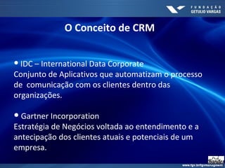 ● IDC – International Data Corporate
Conjunto de Aplicativos que automatizam o processo
de comunicação com os clientes dentro das
organizações.
● Gartner Incorporation
Estratégia de Negócios voltada ao entendimento e a
antecipação dos clientes atuais e potenciais de um
empresa.
O Conceito de CRM
 
