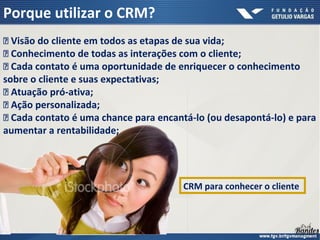  Visão do cliente em todos as etapas de sua vida;
 Conhecimento de todas as interações com o cliente;
 Cada contato é uma oportunidade de enriquecer o conhecimento
sobre o cliente e suas expectativas;
 Atuação pró-ativa;
 Ação personalizada;
 Cada contato é uma chance para encantá-lo (ou desapontá-lo) e para
aumentar a rentabilidade;
Porque utilizar o CRM?
CRM para conhecer o cliente
 