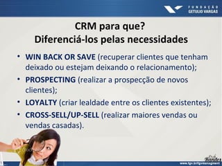 CRM para que?
Diferenciá-los pelas necessidades
• WIN BACK OR SAVE (recuperar clientes que tenham
deixado ou estejam deixando o relacionamento);
• PROSPECTING (realizar a prospecção de novos
clientes);
• LOYALTY (criar lealdade entre os clientes existentes);
• CROSS-SELL/UP-SELL (realizar maiores vendas ou
vendas casadas).
 
