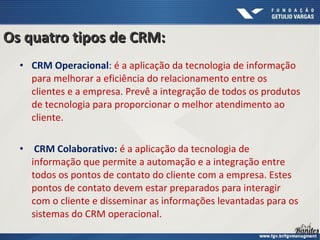 • CRM Operacional: é a aplicação da tecnologia de informação
para melhorar a eficiência do relacionamento entre os
clientes e a empresa. Prevê a integração de todos os produtos
de tecnologia para proporcionar o melhor atendimento ao
cliente.
• CRM Colaborativo: é a aplicação da tecnologia de
informação que permite a automação e a integração entre
todos os pontos de contato do cliente com a empresa. Estes
pontos de contato devem estar preparados para interagir
com o cliente e disseminar as informações levantadas para os
sistemas do CRM operacional.
Os quatro tipos de CRM:Os quatro tipos de CRM:
 