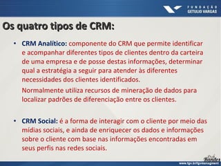 • CRM Analítico: componente do CRM que permite identificar
e acompanhar diferentes tipos de clientes dentro da carteira
de uma empresa e de posse destas informações, determinar
qual a estratégia a seguir para atender às diferentes
necessidades dos clientes identificados.
Normalmente utiliza recursos de mineração de dados para
localizar padrões de diferenciação entre os clientes.
• CRM Social: é a forma de interagir com o cliente por meio das
mídias sociais, e ainda de enriquecer os dados e informações
sobre o cliente com base nas informações encontradas em
seus perfis nas redes sociais.
Os quatro tipos de CRM:Os quatro tipos de CRM:
 