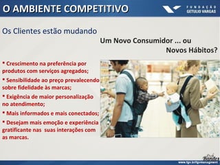  Crescimento na preferência por
produtos com serviços agregados;
 Sensibilidade ao preço prevalecendo
sobre fidelidade às marcas;
 Exigência de maior personalização
no atendimento;
 Mais informados e mais conectados;
 Desejam mais emoção e experiência
gratificante nas suas interações com
as marcas.
Os Clientes estão mudando
O AMBIENTE COMPETITIVOO AMBIENTE COMPETITIVO
Um Novo Consumidor ... ou
Novos Hábitos?
 