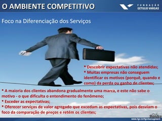  Descobrir expectativas não atendidas;
 Muitas empresas não conseguem
identificar os motivos (porquê, quando e
como) da perda ou ganho de clientes;
O AMBIENTE COMPETITIVOO AMBIENTE COMPETITIVO
Foco na Diferenciação dos Serviços
 A maioria dos clientes abandona gradualmente uma marca, e este não sabe o
motivo - o que dificulta o entendimento do fenômeno;
 Exceder as expectativas;
 Oferecer serviços de valor agregado que excedam as expectativas, pois desviam o
foco da comparação de preços e retém os clientes;
.
 