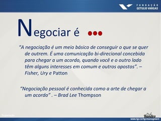 Negociar é
“A negociação é um meio básico de conseguir o que se quer
de outrem. É uma comunicação bi-direcional concebida
para chegar a um acordo, quando você e o outro lado
têm alguns interesses em comum e outros opostos”. –
Fisher, Ury e Patton
“Negociação pessoal é conhecida como a arte de chegar a
um acordo” . – Brad Lee Thompson

Negociação

 