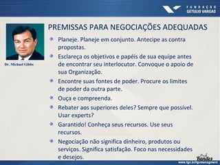 PREMISSAS PARA NEGOCIAÇÕES ADEQUADAS

Dr. Michael Gibbs

Planeje. Planeje em conjunto. Antecipe as contra
propostas.
Esclareça os objetivos e papéis de sua equipe antes
de encontrar seu interlocutor. Convoque o apoio de
sua Organização.
Encontre suas fontes de poder. Procure os limites
de poder da outra parte.
Ouça e compreenda.
Rebater aos superiores deles? Sempre que possível.
Usar experts?
Garantido! Conheça seus recursos. Use seus
recursos.
Negociação não significa dinheiro, produtos ou
serviços. Significa satisfação. Foco nas necessidades
e desejos.

 