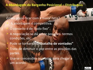 A Abordagem da Barganha Posicional – Distributiva
Como posso ficar com a maior fatia?
 A abordagem é competitiva.
 O conceito é de “bolo fixo”.
 A negociação se dá sobre posições: termos
condições, etc.
 Pode se tornar uma “batalha de vontades”
 Trata de diminuir o gap entre as posições das
partes.
 Usa-se concessões ou trocas para chegar a
um acordo.

 