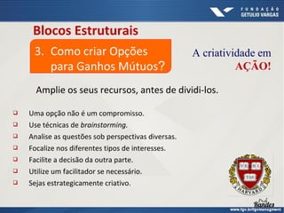 Blocos Estruturais
3. Como criar Opções
para Ganhos Mútuos?

A criatividade em
AÇÃO!

Amplie os seus recursos, antes de dividi-los.








Uma opção não é um compromisso.
Use técnicas de brainstorming.
Analise as questões sob perspectivas diversas.
Focalize nos diferentes tipos de interesses.
Facilite a decisão da outra parte.
Utilize um facilitador se necessário.
Sejas estrategicamente criativo.

 