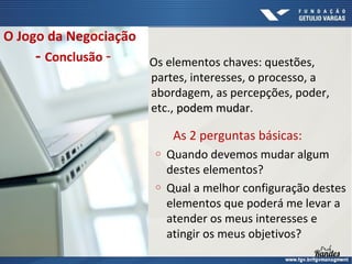 O Jogo da Negociação

- Conclusão -

Os elementos chaves: questões,
partes, interesses, o processo, a
abordagem, as percepções, poder,
etc., podem mudar.
mudar

As 2 perguntas básicas:
o

o

Quando devemos mudar algum
destes elementos?
Qual a melhor configuração destes
elementos que poderá me levar a
atender os meus interesses e
atingir os meus objetivos?

 