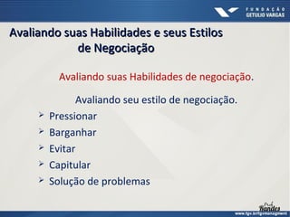 Avaliando suas Habilidades e seus Estilos
de Negociação
Avaliando suas Habilidades de negociação.






Avaliando seu estilo de negociação.
Pressionar
Barganhar
Evitar
Capitular
Solução de problemas

 