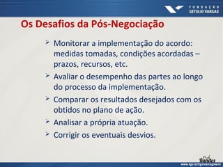 Os Desafios da Pós-Negociação









Monitorar a implementação do acordo:
medidas tomadas, condições acordadas –
prazos, recursos, etc.
Avaliar o desempenho das partes ao longo
do processo da implementação.
Comparar os resultados desejados com os
obtidos no plano de ação.
Analisar a própria atuação.
Corrigir os eventuais desvios.

 