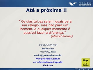 Até a próxima !!
“ Os dias talvez sejam iguais para
um relógio, mas não para um
homem. A qualquer momento é
possível fazer a diferença.”

(Marcel Proust)

PROFESSOR
Randes Enes
(11) 98122-6888
randes@profrandes.com.br
www.profrandes.com.br
www.facebook.com/trupemkt
São Paulo

 