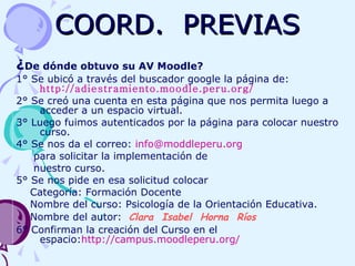COORD.  PREVIAS ¿ De dónde obtuvo su AV Moodle?   1° Se ubicó a través del buscador google la página de:  http://adiestramiento.moodle.peru.org/   2° Se creó una cuenta en esta página que nos permita luego a acceder a un espacio virtual. 3° Luego fuimos autenticados por la página para colocar nuestro curso.  4° Se nos da el correo:  [email_address] para solicitar la implementación de  nuestro curso. 5° Se nos pide en esa solicitud colocar Categoría: Formación Docente  Nombre del curso: Psicología de la Orientación Educativa. Nombre del autor:  Clara  Isabel  Horna  Ríos   6° Confirman la creación del Curso en el espacio: http://campus.moodleperu.org/ 