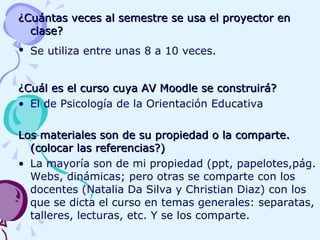 ¿Cuántas veces al semestre se usa el proyector en clase? Se utiliza entre unas 8 a 10 veces.   ¿Cuál es el curso cuya AV Moodle se construirá?   El de Psicología de la Orientación Educativa Los materiales son de su propiedad o la comparte. (colocar las referencias?)   La mayoría son de mi propiedad (ppt, papelotes,pág. Webs, dinámicas; pero otras se comparte con los docentes (Natalia Da Silva y Christian Diaz) con los que se dicta el curso en temas generales: separatas, talleres, lecturas, etc. Y se los comparte. 