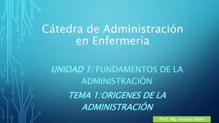 Cátedra de Administración
en Enfermería
UNIDAD 1: FUNDAMENTOS DE LA
ADMINISTRACIÓN
TEMA 1:ORIGENES DE LA
ADMINISTRACIÓN
Prof. Mg. Susana Adén
 