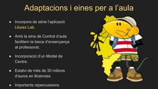 Adaptacions i eines per a l’aula
● Incorpora de sèrie l’aplicació
Lliurex Lab.
● Amb la eina de Control d’aula
facilitem la tasca d’ensenyança
al professorat.
● Incorporació d’un Model de
Centre.
● Estalvi de més de 30 milions
d’euros en llicències.
● Importants repercussions
 