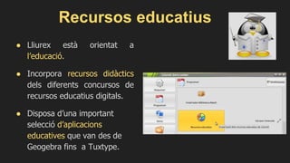 Recursos educatius
● Lliurex està orientat a
l’educació.
● Incorpora recursos didàctics
dels diferents concursos de
recursos educatius digitals.
● Disposa d’una important
selecció d’aplicacions
educatives que van des de
Geogebra fins a Tuxtype.
 