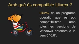 Amb què és compatible Lliurex ?
Lliurex és un programa
operatiu que es pot
compatibilitzar amb
totes les versions de
Windows anteriors a la
versió “0.8”.
 