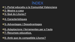 ÍNDEX
❖1- Portal educatiu a la Comunitat Valenciana
❖2- Mestre a casa
❖3- Què és Lliurex?
❖4- Característiques
❖5- Advantages i Desadvantages
❖6- Adaptacions i ferramentes per a l’aula
❖7- Recursos educatius.
❖8- Amb que és compatible Lliurex?
 