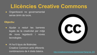 Llicències Creative Commons
● Organització no governamental
sense ànim de lucre.
Objectiu:
● Ajudar a reduir les barreres
legals de la creativitat per mitjà
de nova legislació i noves
tecnologies.
● Hi ha 6 tipus de llicències
Creative Common amb diferents
combinacions de 4 drets bàsics. http://creativecommons.org/choose/?lang=es_ES
 