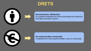 DRETS
Reconeixement (Attribution)
En qualsevol explotació de l’obra autoritzada per la llicència
farà falta reconèixer l’autoria.
No comercial (Non commercial)
L’explotació de l’obra queda limitada a usos no comercials.
 