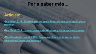Per a saber més...
Articles:
-Dia 01-04-2010, 25 raons per les quals lliurex és una bona opció per a
treballar.
-Dia 12-10-2009, La coexistencia de Windows y Linux en las empresas.
-Mas Hernández, Jordi (2003). Programari lliure en el sector públic.
Universitat Oberta de Catalunya.
 