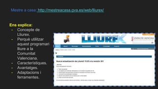 Mestre a casa: http://mestreacasa.gva.es/web/lliurex/
Ens explica:
- Concepte de
Lliurex.
- Perquè utilitzar
aquest programari
lliure a la
Comunitat
Valenciana.
- Característiques.
- Avantatges.
- Adaptacions i
ferramentes.
 