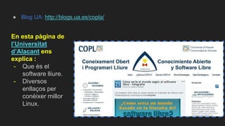 ● Blog UA: http://blogs.ua.es/copla/
En esta pàgina de
l’Universitat
d’Alacant ens
explica :
- Que és el
software lliure.
- Diversos
enllaços per
conèixer millor
Linux.
 