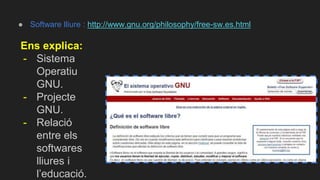 ● Software lliure : http://www.gnu.org/philosophy/free-sw.es.html
Ens explica:
- Sistema
Operatiu
GNU.
- Projecte
GNU.
- Relació
entre els
softwares
lliures i
l’educació.
 