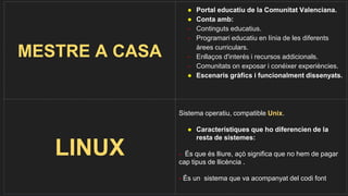 MESTRE A CASA
● Portal educatiu de la Comunitat Valenciana.
● Conta amb:
- Continguts educatius.
- Programari educatiu en línia de les diferents
àrees curriculars.
- Enllaços d'interés i recursos addicionals.
- Comunitats on exposar i conéixer experiències.
● Escenaris gràfics i funcionalment dissenyats.
LINUX
Sistema operatiu, compatible Unix.
● Característiques que ho diferencien de la
resta de sistemes:
- És que és lliure, açò significa que no hem de pagar
cap tipus de llicència .
- És un sistema que va acompanyat del codi font
 