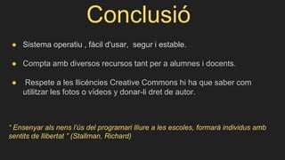 Conclusió
● Sistema operatiu , fàcil d'usar, segur i estable.
● Compta amb diversos recursos tant per a alumnes i docents.
● Respete a les llicéncies Creative Commons hi ha que saber com
utilitzar les fotos o vídeos y donar-li dret de autor.
“ Ensenyar als nens l’ús del programari lliure a les escoles, formarà individus amb
sentits de llibertat ” (Stallman, Richard)
 