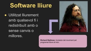 Software lliure
● Utilitzat lliurement
amb qualsevol fi i
redistribuït amb o
sense canvis o
millores.
Richard Stallman, fundador del moviment pel
programari lliure al món.
 