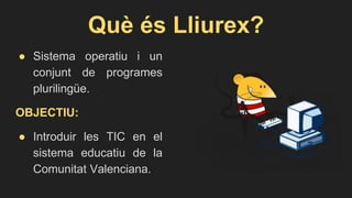 Què és Lliurex?
● Sistema operatiu i un
conjunt de programes
plurilingüe.
OBJECTIU:
● Introduir les TIC en el
sistema educatiu de la
Comunitat Valenciana.
 