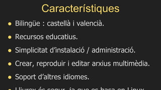 Característiques
● Bilingüe : castellà i valencià.
● Recursos educatius.
● Simplicitat d’instalació / administració.
● Crear, reproduir i editar arxius multimèdia.
● Soport d’altres idiomes.
 
