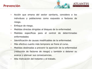 Prevención

    •   Acción que emana del sector sanitario, considera a los
        individuos y poblaciones como expuesto a factores de
        riesgo.
    •   Enfoque de riesgo.
    •   Medidas directas dirigidas al bloqueo de la enfermedad.
    •   Medidas   específicas   para   el   control   de   determinadas
        enfermedades
    •   Identificación de causas modificables de la enfermedad.
    •   Más efectivo cuanto más temprano se frene el curso.
    •   Medidas destinadas a prevenir la aparición de la enfermedad
        (reducción de factores de riesgo) y también a detener su
        avance y atenuar sus consecuencias.
    •   Alta motivación del tratante y el tratado.
 